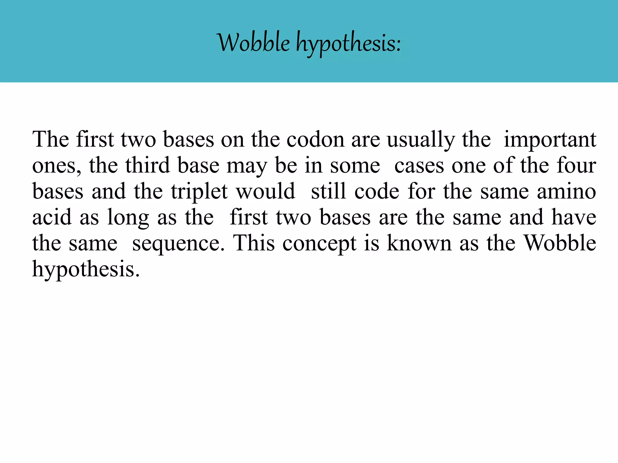 Wobble hypothesis:
The first two bases on the codon are usually the important
ones, the third base may be in some cases one of the four
bases and the triplet would still code for the same amino
acid as long as the first two bases are the same and have
the same sequence. This concept is known as the Wobble
hypothesis.
 