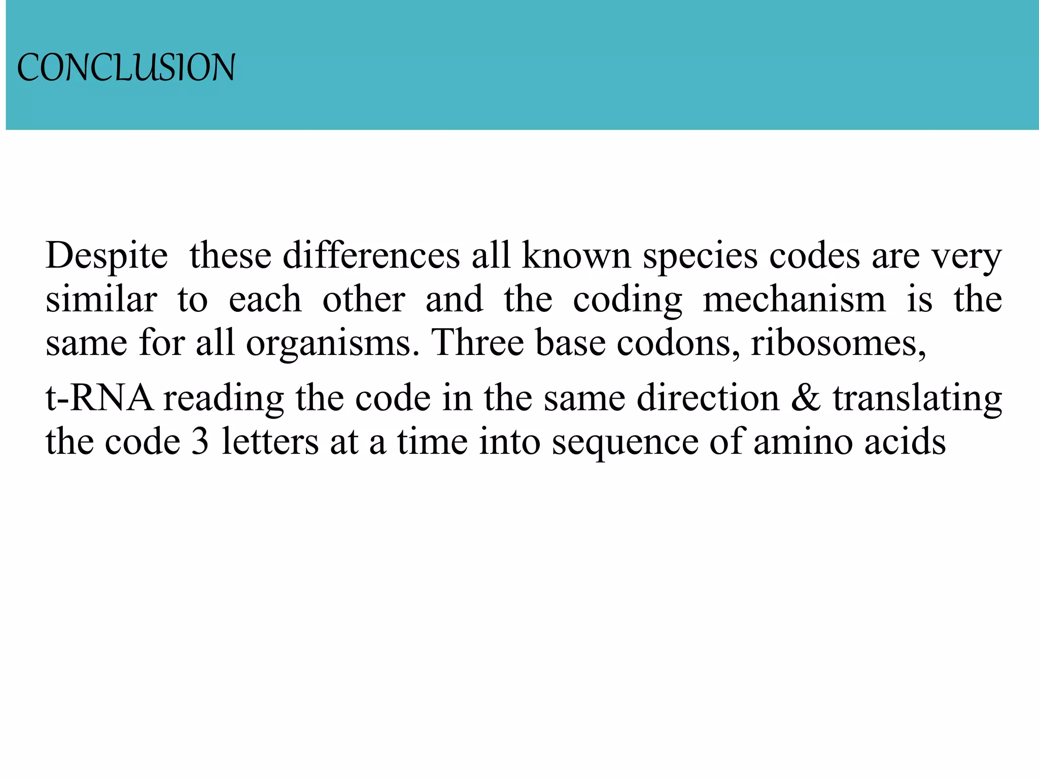 CONCLUSION
Despite these differences all known species codes are very
similar to each other and the coding mechanism is the
same for all organisms. Three base codons, ribosomes,
t-RNA reading the code in the same direction & translating
the code 3 letters at a time into sequence of amino acids
 