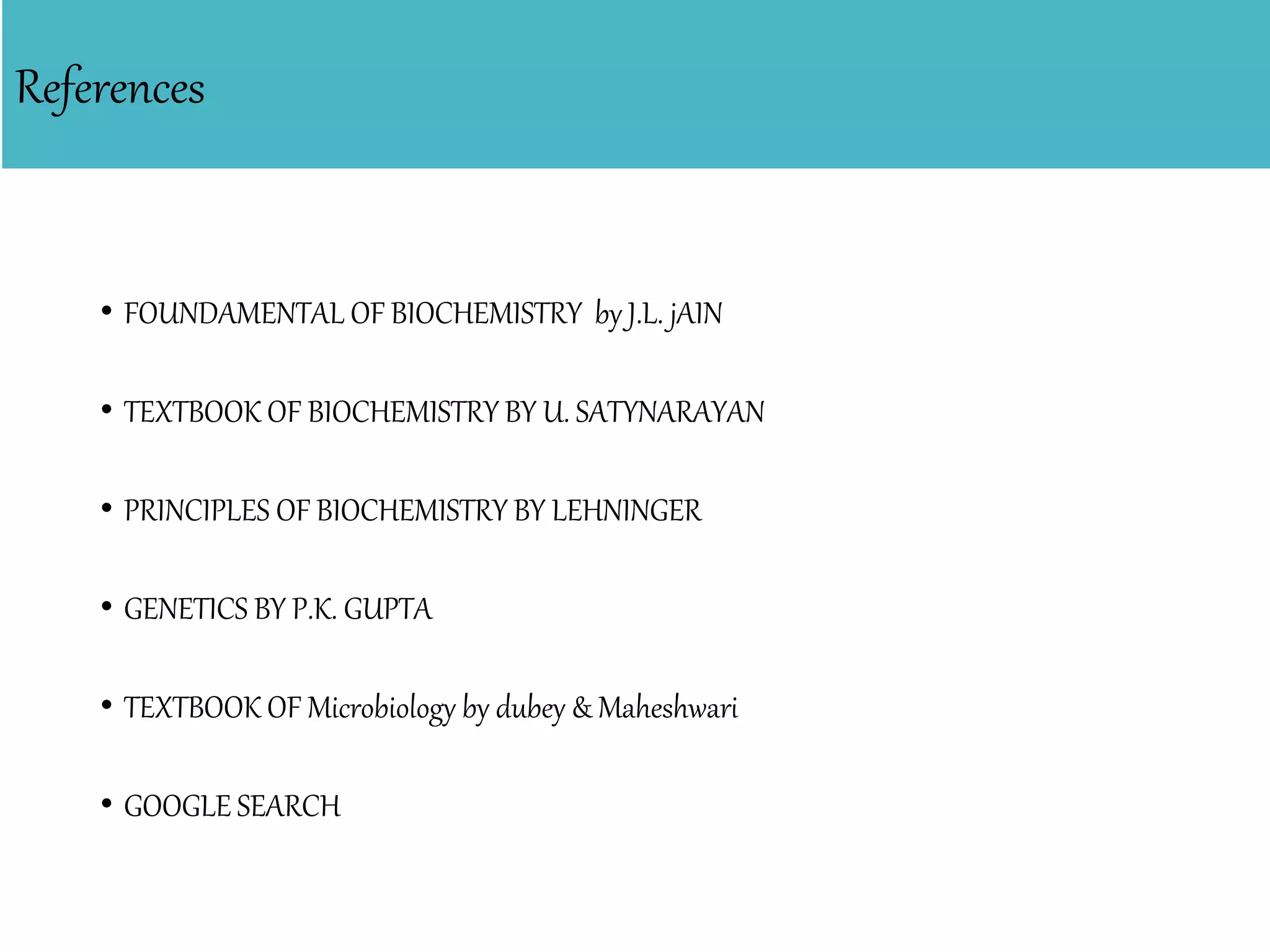 References
• FOUNDAMENTAL OF BIOCHEMISTRY by J.L. jAIN
• TEXTBOOK OF BIOCHEMISTRY BY U. SATYNARAYAN
• PRINCIPLES OF BIOCHEMISTRY BY LEHNINGER
• GENETICS BY P.K. GUPTA
• TEXTBOOK OF Microbiology by dubey & Maheshwari
• GOOGLE SEARCH
 