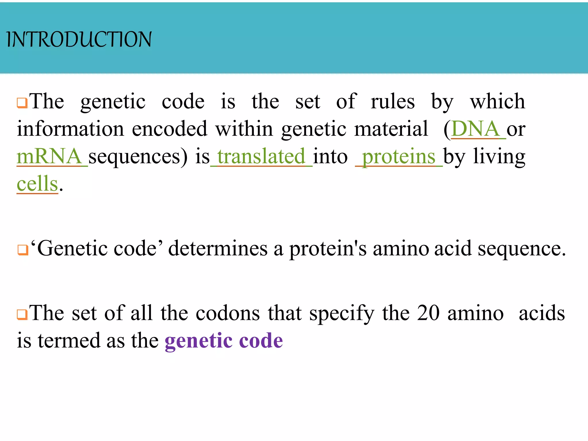 INTRODUCTION
The genetic code is the set of rules by which
information encoded within genetic material (DNA or
mRNA sequences) is translated into proteins by living
cells.
‘Genetic code’ determines a protein's amino acid sequence.
The set of all the codons that specify the 20 amino acids
is termed as the genetic code
 