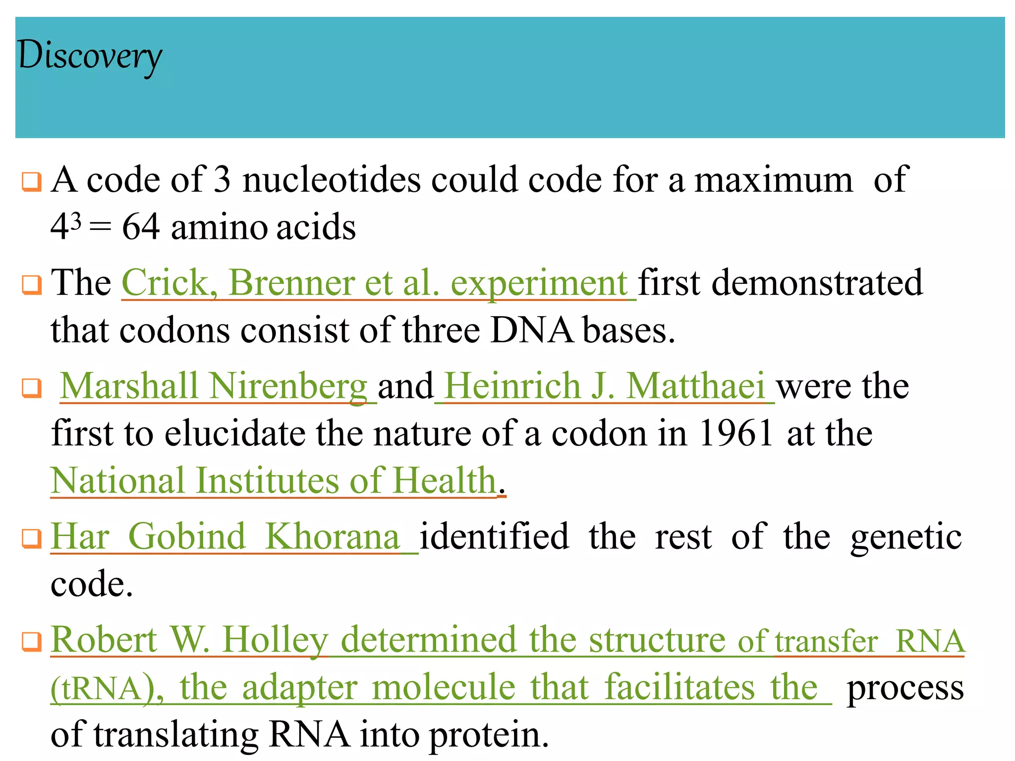 Discovery
 A code of 3 nucleotides could code for a maximum of
43 = 64 amino acids
 The Crick, Brenner et al. experiment first demonstrated
that codons consist of three DNA bases.
 Marshall Nirenberg and Heinrich J. Matthaei were the
first to elucidate the nature of a codon in 1961 at the
National Institutes of Health.
 Har Gobind Khorana identified the rest of the genetic
code.
 Robert W. Holley determined the structure of transfer RNA
(tRNA), the adapter molecule that facilitates the process
of translating RNA into protein.
 