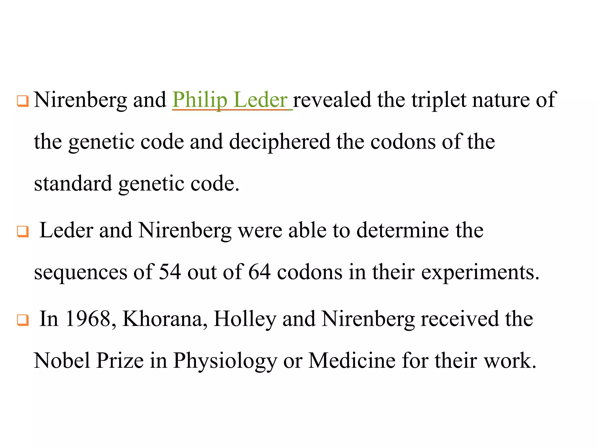  Nirenberg and Philip Leder revealed the triplet nature of
the genetic code and deciphered the codons of the
standard genetic code.
 Leder and Nirenberg were able to determine the
sequences of 54 out of 64 codons in their experiments.
 In 1968, Khorana, Holley and Nirenberg received the
Nobel Prize in Physiology or Medicine for their work.
 
