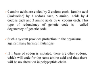  9 amino acids are coded by 2 codons each, 1amino acid
(isoleucine) by 3 codons each, 5 amino acids by 4
codons each and 3 amino acids by 6 codons each. This
type of redundancy of genetic code is called
degeneracy of genetic code.
 Such a system provides protection to the organisms
against many harmful mutations.
 If 1 base of codon is mutated, there are other codons,
which will code for the same amino acid and thus there
will be no alteration in polypeptide chain.
 