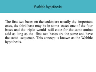 Wobble hypothesis:
The first two bases on the codon are usually the important
ones, the third base may be in some cases one of the four
bases and the triplet would still code for the same amino
acid as long as the first two bases are the same and have
the same sequence. This concept is known as the Wobble
hypothesis.
 