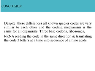 CONCLUSION
Despite these differences all known species codes are very
similar to each other and the coding mechanism is the
same for all organisms. Three base codons, ribosomes,
t-RNA reading the code in the same direction & translating
the code 3 letters at a time into sequence of amino acids
 