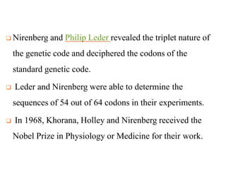 Nirenberg and Philip Leder revealed the triplet nature of
the genetic code and deciphered the codons of the
standard genetic code.
 Leder and Nirenberg were able to determine the
sequences of 54 out of 64 codons in their experiments.
 In 1968, Khorana, Holley and Nirenberg received the
Nobel Prize in Physiology or Medicine for their work.
 