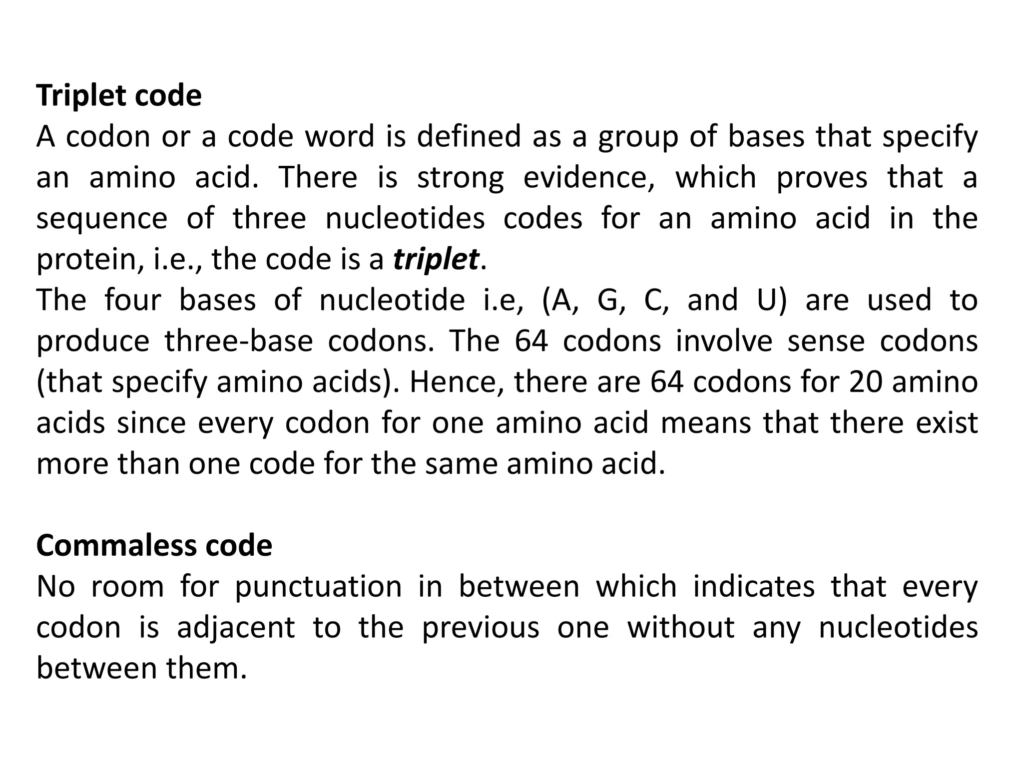 Triplet code
A codon or a code word is defined as a group of bases that specify
an amino acid. There is strong evidence, which proves that a
sequence of three nucleotides codes for an amino acid in the
protein, i.e., the code is a triplet.
The four bases of nucleotide i.e, (A, G, C, and U) are used to
produce three-base codons. The 64 codons involve sense codons
(that specify amino acids). Hence, there are 64 codons for 20 amino
acids since every codon for one amino acid means that there exist
more than one code for the same amino acid.
Commaless code
No room for punctuation in between which indicates that every
codon is adjacent to the previous one without any nucleotides
between them.
 