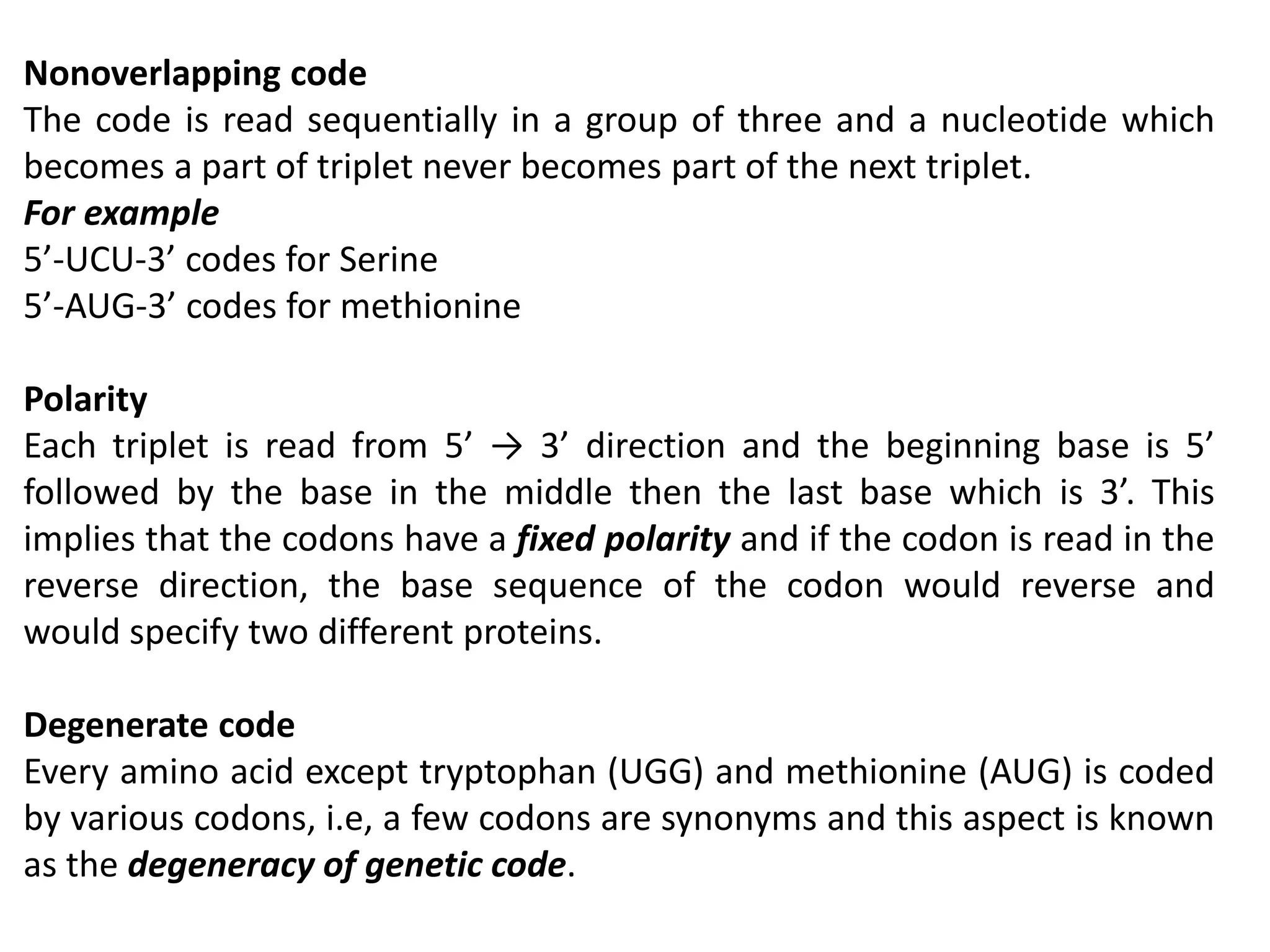 Nonoverlapping code
The code is read sequentially in a group of three and a nucleotide which
becomes a part of triplet never becomes part of the next triplet.
For example
5’-UCU-3’ codes for Serine
5’-AUG-3’ codes for methionine
Polarity
Each triplet is read from 5’ → 3’ direction and the beginning base is 5’
followed by the base in the middle then the last base which is 3’. This
implies that the codons have a fixed polarity and if the codon is read in the
reverse direction, the base sequence of the codon would reverse and
would specify two different proteins.
Degenerate code
Every amino acid except tryptophan (UGG) and methionine (AUG) is coded
by various codons, i.e, a few codons are synonyms and this aspect is known
as the degeneracy of genetic code.
 
