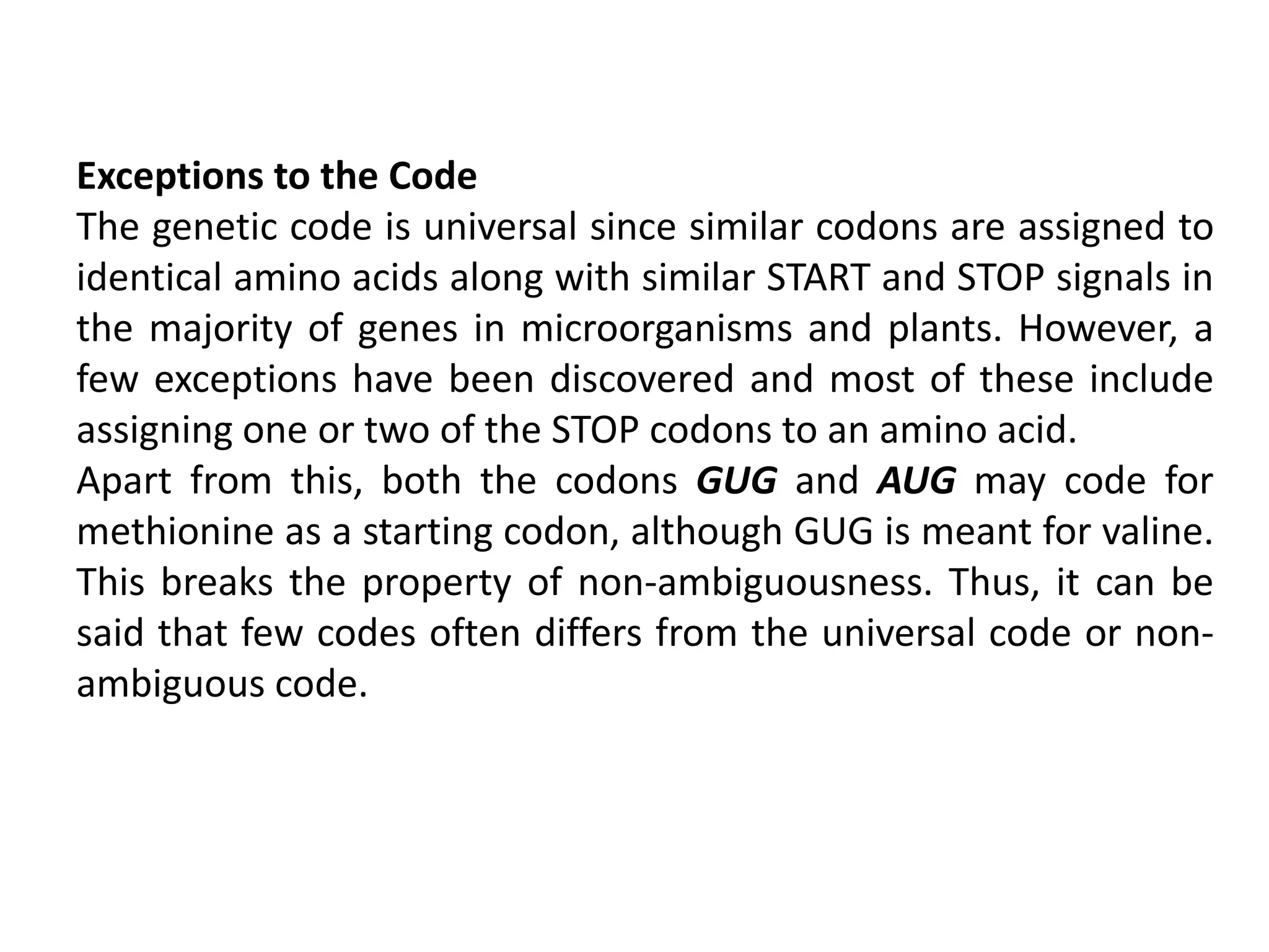 Exceptions to the Code
The genetic code is universal since similar codons are assigned to
identical amino acids along with similar START and STOP signals in
the majority of genes in microorganisms and plants. However, a
few exceptions have been discovered and most of these include
assigning one or two of the STOP codons to an amino acid.
Apart from this, both the codons GUG and AUG may code for
methionine as a starting codon, although GUG is meant for valine.
This breaks the property of non-ambiguousness. Thus, it can be
said that few codes often differs from the universal code or non-
ambiguous code.
 