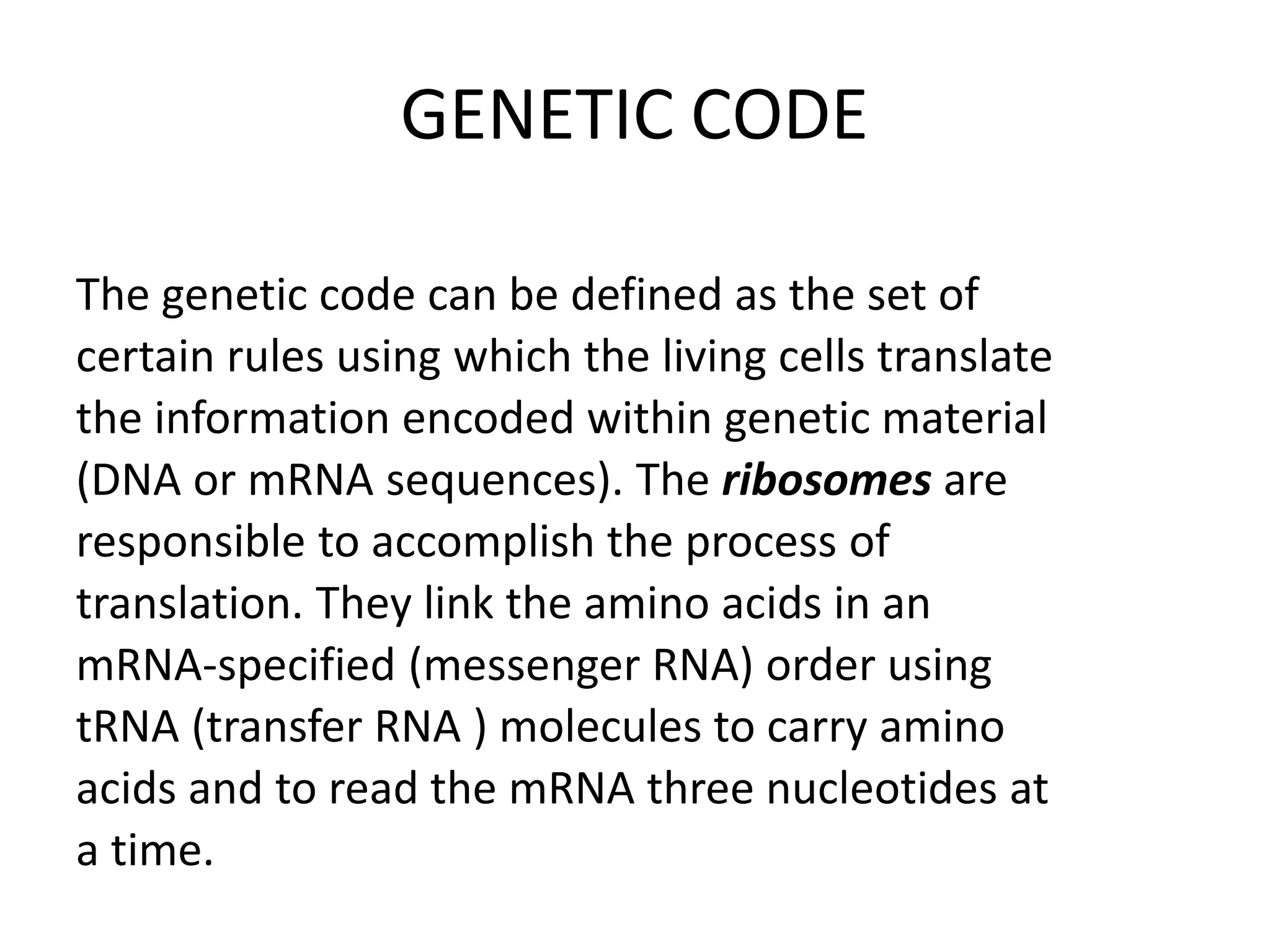 GENETIC CODE
The genetic code can be defined as the set of
certain rules using which the living cells translate
the information encoded within genetic material
(DNA or mRNA sequences). The ribosomes are
responsible to accomplish the process of
translation. They link the amino acids in an
mRNA-specified (messenger RNA) order using
tRNA (transfer RNA ) molecules to carry amino
acids and to read the mRNA three nucleotides at
a time.
 