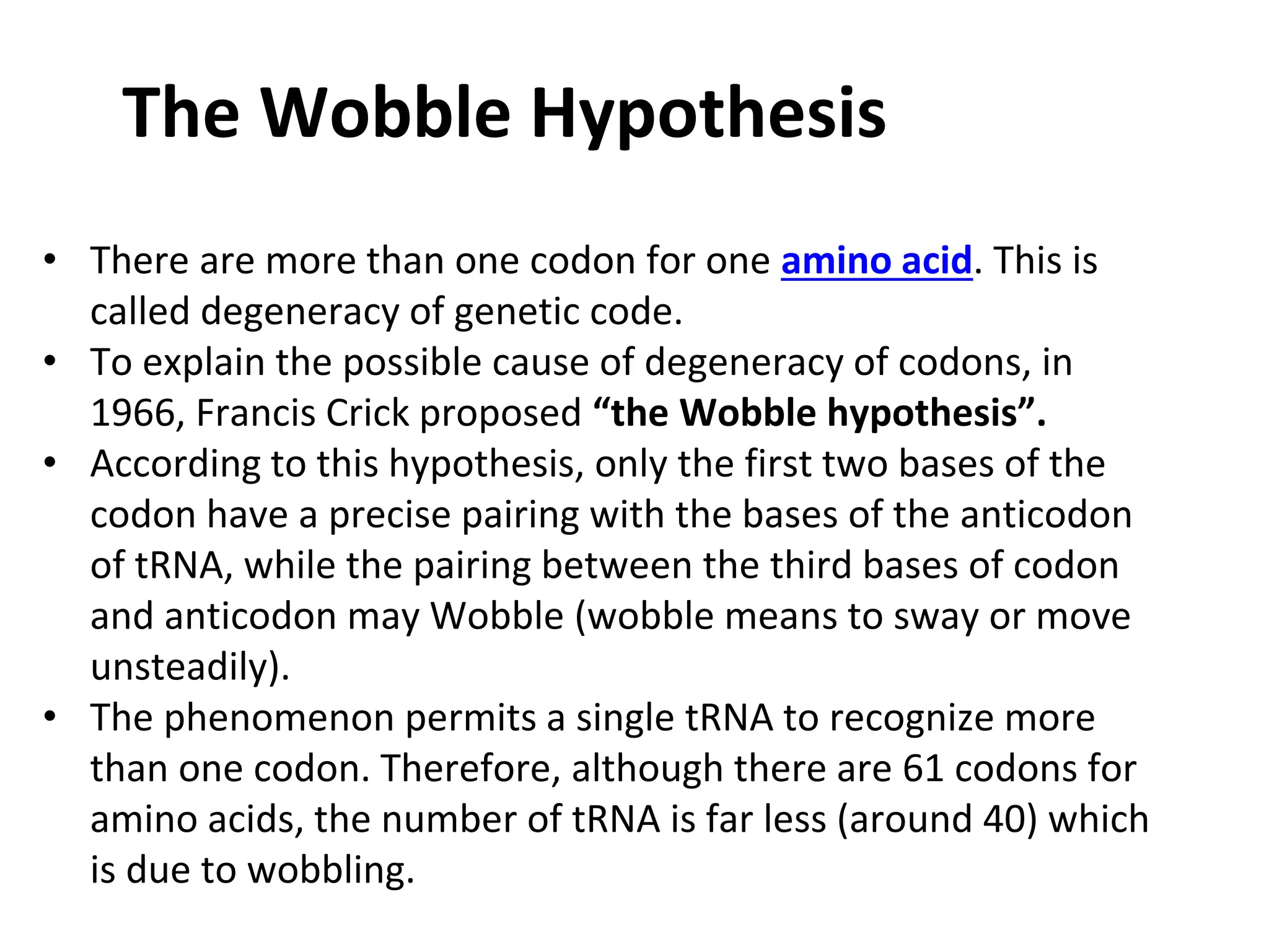 The Wobble Hypothesis
• There are more than one codon for one amino acid. This is
called degeneracy of genetic code.
• To explain the possible cause of degeneracy of codons, in
1966, Francis Crick proposed “the Wobble hypothesis”.
• According to this hypothesis, only the first two bases of the
codon have a precise pairing with the bases of the anticodon
of tRNA, while the pairing between the third bases of codon
and anticodon may Wobble (wobble means to sway or move
unsteadily).
• The phenomenon permits a single tRNA to recognize more
than one codon. Therefore, although there are 61 codons for
amino acids, the number of tRNA is far less (around 40) which
is due to wobbling.
 