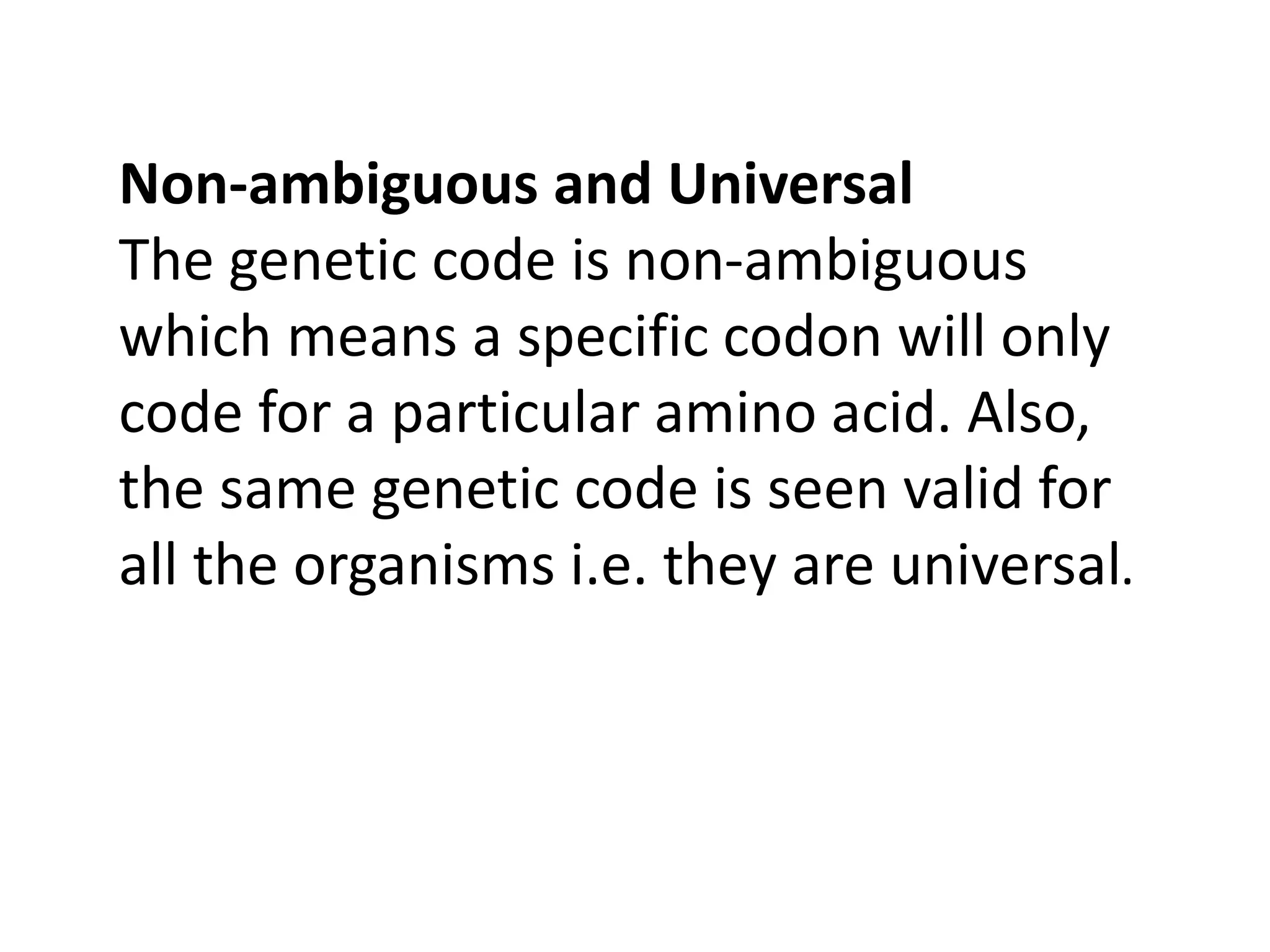 Non-ambiguous and Universal
The genetic code is non-ambiguous
which means a specific codon will only
code for a particular amino acid. Also,
the same genetic code is seen valid for
all the organisms i.e. they are universal.
 