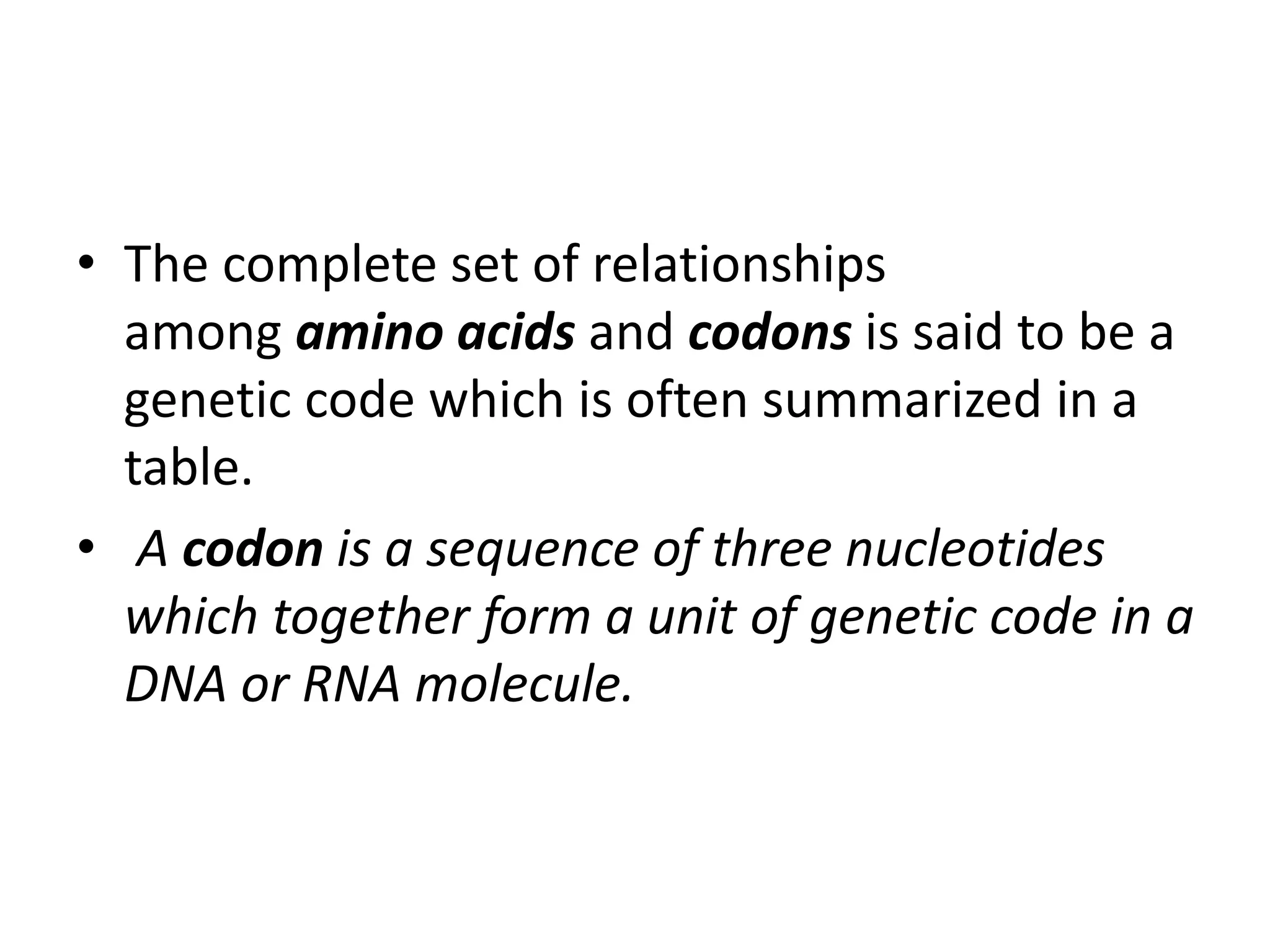 • The complete set of relationships
among amino acids and codons is said to be a
genetic code which is often summarized in a
table.
• A codon is a sequence of three nucleotides
which together form a unit of genetic code in a
DNA or RNA molecule.
 