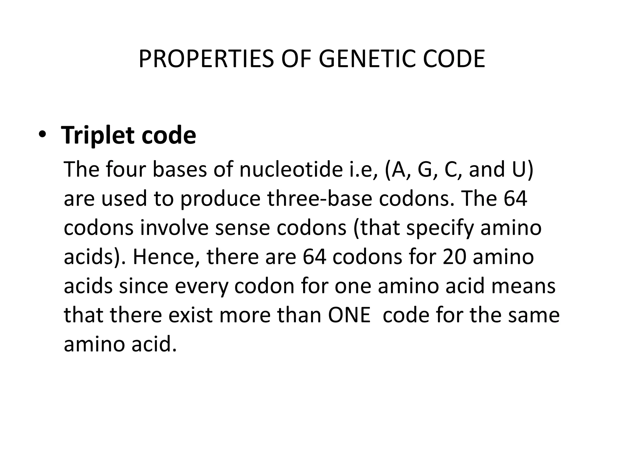 PROPERTIES OF GENETIC CODE
• Triplet code
The four bases of nucleotide i.e, (A, G, C, and U)
are used to produce three-base codons. The 64
codons involve sense codons (that specify amino
acids). Hence, there are 64 codons for 20 amino
acids since every codon for one amino acid means
that there exist more than ONE code for the same
amino acid.
 