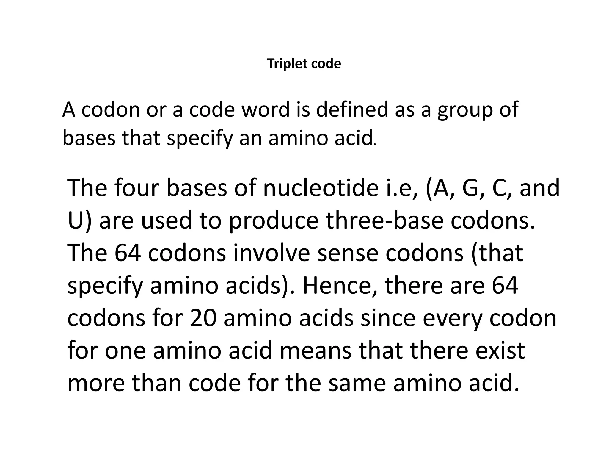 Triplet code
A codon or a code word is defined as a group of
bases that specify an amino acid.
The four bases of nucleotide i.e, (A, G, C, and
U) are used to produce three-base codons.
The 64 codons involve sense codons (that
specify amino acids). Hence, there are 64
codons for 20 amino acids since every codon
for one amino acid means that there exist
more than code for the same amino acid.
 