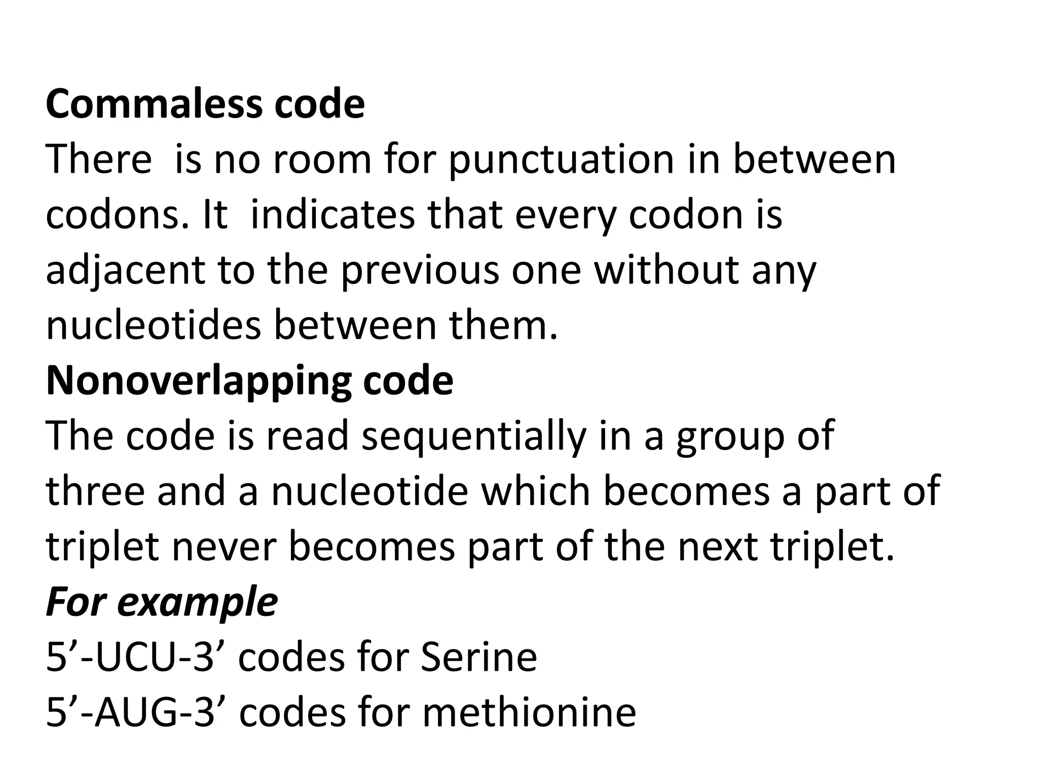 Commaless code
There is no room for punctuation in between
codons. It indicates that every codon is
adjacent to the previous one without any
nucleotides between them.
Nonoverlapping code
The code is read sequentially in a group of
three and a nucleotide which becomes a part of
triplet never becomes part of the next triplet.
For example
5’-UCU-3’ codes for Serine
5’-AUG-3’ codes for methionine
 