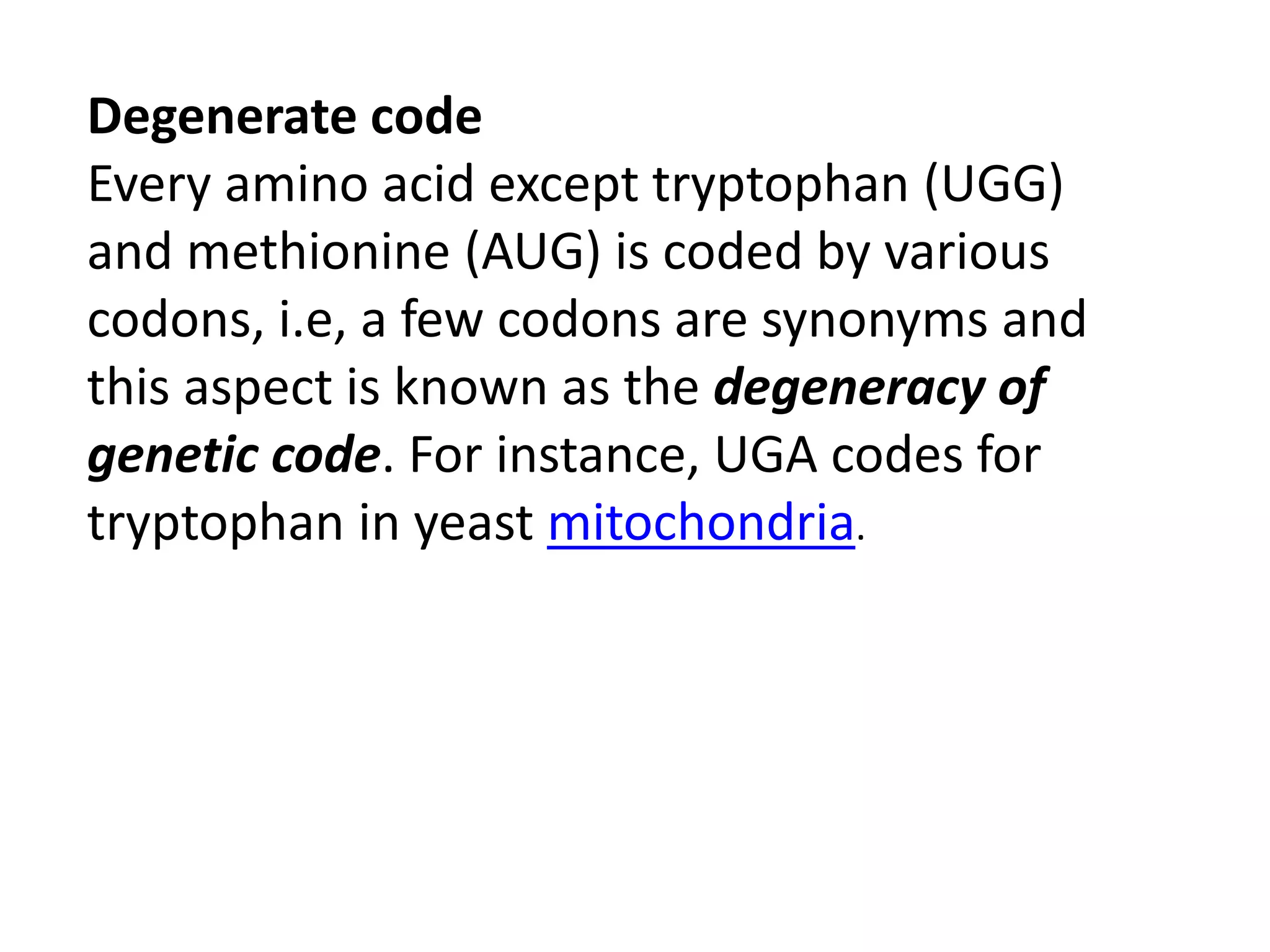 Degenerate code
Every amino acid except tryptophan (UGG)
and methionine (AUG) is coded by various
codons, i.e, a few codons are synonyms and
this aspect is known as the degeneracy of
genetic code. For instance, UGA codes for
tryptophan in yeast mitochondria.
 