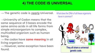 4) THE CODE IS UNIVERSAL
→ The genetic code is nearly Universal.
→University of Codon means that the
same sequence of 3 bases encode the
same amino acids in all life forms from
simple microorganism to complex,
multicelled organism such as human
being.
→ the codon have same meaning in all
living organisms
→ However, some exception have been
found.
 