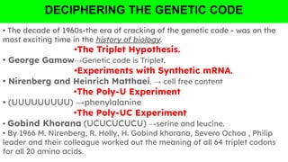 DECIPHERING THE GENETIC CODE
• The decade of 1960s-the era of cracking of the genetic code - was on the
most exciting time in the history of biology.
•The Triplet Hypothesis.
• George Gamow→Genetic code is Triplet.
•Experiments with Synthetic mRNA.
• Nirenberg and Heinrich Matthaei. → cell free content
•The Poly-U Experiment
• (UUUUUUUUU) →phenylalanine
•The Poly-UC Experiment
• Gobind Khorana (UCUCUCUCU) →serine and leucine.
• By 1966 M. Nirenberg, R. Holly, H. Gobind khorana, Severo Ochoa , Philip
leader and their colleague worked out the meaning of all 64 triplet codons
for all 20 amino acids.
 