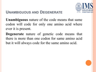 UNAMBIGUOUS AND DEGENERATE
Unambiguous nature of the code means that same
codon will code for only one amino acid where
ever it is present.
Degenerate nature of genetic code means that
there is more than one codon for same amino acid
but it will always code for the same amino acid.
 
