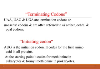 “Terminating Codons”
UAA, UAG & UGA are termination codons or
nonsense codons & are often referred to as amber, ochre &
opal codons.
“Initiating codon”
AUG is the initiation codon. It codes for the first amino
acid in all proteins.
At the starting point it codes for methionine in
eukaryotes & formyl methionine in prokaryotes.
 