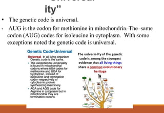 “Universal
ity”
• The genetic code is universal.
• AUG is the codon for methionine in mitochondria. The same
codon (AUG) codes for isoleucine in cytoplasm. With some
exceptions noted the genetic code is universal.
 