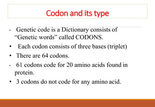 Codon and its type
• Genetic code is a Dictionary consists of
“Genetic words” called CODONS.
• Each codon consists of three bases (triplet)
• There are 64 codons.
• 61 codons code for 20 amino acids found in
protein.
• 3 codons do not code for any amino acid.
 