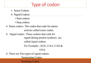Type of codon
 Sense Codons
 Signal Codons
• Start codons
• Stop codons
 Sense codon:- The codon that code for amino
acid are called sense codon.
 Signal codon:- Those codons that code for
signal during protein synthesis are
called signal codons.
For Example:- AUG, UAA, UAG &
UGA
 There are Two types of signal codons
Terminating Codon
Initiating Codon.
 