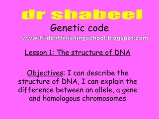 Genetic code Lesson 1: The structure of DNA Objectives : I can describe the structure of DNA, I can explain the difference between an allele, a gene and homologous chromosomes dr shabeel www.hi-dentfinishingschool.blogspot.com 