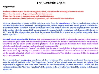 The Genetic Code
Objectives:
Understand the triplet nature of the genetic code, and know the meaning of the term codon.
Know that the code is degenerate, and what that means.
Know that the code is unambiguous, and what that means.
Know the identities of the start and stop codons, and understand how they work.

Genetic information is stored in DNA which was clear from the experiments of Avery, Macleod, and McCarty
and Hershey and Chase. However, these experiments did not explain how DNA stores genetic information.
Elucidation of the structure of DNA by Watson and Crick did not offer an obvious explanation of how the
information might be stored. DNA was constructed from nucleotides containing only four possible bases (A,
G, C, and T). The big question was: how do you code for all of the traits of an organism using only a four
letter alphabet?

Central dogma of molecular biology. The information stored in DNA is ultimately transferred to protein,
which is what gives cells and tissues their particular properties. Proteins are linear chains of amino acids,
and there are 20 amino acids found in proteins. So the real question becomes: how does a four letter
alphabet code for all possible combinations of 20 amino acids?
By constructing multi-letter "words" out of the four letters in the alphabet, it is possible to code for all of
the amino acids. Specifically, it is possible to make 64 different three letter words from just the four letters
of the genetic alphabet, which covers the 20 amino acids easily. This kind of reasoning led to the proposal
of a triplet genetic code.

Experiments involving in vitro translation of short synthetic RNAs eventually confirmed that the genetic
code is indeed a triplet code. The three-letter "words" of the genetic code are known as codons. This
experimental approach was also used to work out the relationship between individual codons and the
various amino acids. After this "cracking" of the genetic code, several properties of the genetic code became
apparent:
 