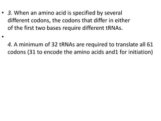 • 3. When an amino acid is specified by several
different codons, the codons that differ in either
of the first two bases require different tRNAs.
•
4. A minimum of 32 tRNAs are required to translate all 61
codons (31 to encode the amino acids and1 for initiation)
 
