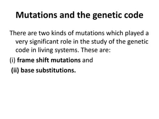 Mutations and the genetic code
There are two kinds of mutations which played a
very significant role in the study of the genetic
code in living systems. These are:
(i) frame shift mutations and
(ii) base substitutions.
 