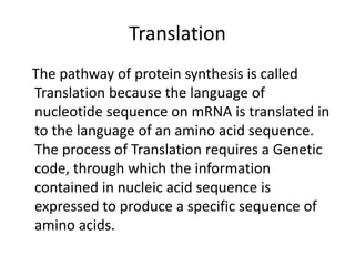 Translation
The pathway of protein synthesis is called
Translation because the language of
nucleotide sequence on mRNA is translated in
to the language of an amino acid sequence.
The process of Translation requires a Genetic
code, through which the information
contained in nucleic acid sequence is
expressed to produce a specific sequence of
amino acids.
 