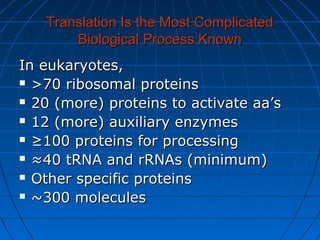 Translation Is the Most ComplicatedTranslation Is the Most Complicated
Biological Process KnownBiological Process Known
In eukaryotes,In eukaryotes,
 >70 ribosomal proteins>70 ribosomal proteins
 20 (more) proteins to activate aa’s20 (more) proteins to activate aa’s
 12 (more) auxiliary enzymes12 (more) auxiliary enzymes
 ≥≥100 proteins for processing100 proteins for processing
 ≈≈40 tRNA and rRNAs (minimum)40 tRNA and rRNAs (minimum)
 Other specific proteinsOther specific proteins
 ~300 molecules~300 molecules
 
