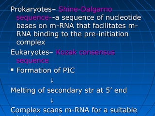 Prokaryotes–Prokaryotes– Shine-DalgarnoShine-Dalgarno
sequence-sequence--a sequence of nucleotide-a sequence of nucleotide
bases on m-RNA that facilitates m-bases on m-RNA that facilitates m-
RNA binding to the pre-initiationRNA binding to the pre-initiation
complexcomplex
Eukaryotes–Eukaryotes– Kozak consensusKozak consensus
sequencesequence
 Formation of PICFormation of PIC
↓↓
Melting of secondary str at 5’ endMelting of secondary str at 5’ end
↓↓
Complex scans m-RNA for a suitableComplex scans m-RNA for a suitable
 