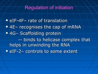 Regulation of initiationRegulation of initiation
 eIF-4F– rate of translationeIF-4F– rate of translation
 4E– recognises the cap of mRNA4E– recognises the cap of mRNA
 4G– Scaffolding protein4G– Scaffolding protein
-- binds to helicase complex that-- binds to helicase complex that
helps in unwinding the RNAhelps in unwinding the RNA
 eIF-2– controls to some extenteIF-2– controls to some extent
 