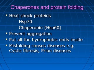 Chaperones and protein foldingChaperones and protein folding
 Heat shock proteinsHeat shock proteins
Hsp70Hsp70
Chaperonin (Hsp60)Chaperonin (Hsp60)
 Prevent aggregationPrevent aggregation
 Put all the hydrophobic ends insidePut all the hydrophobic ends inside
 Misfolding causes diseases e.g.Misfolding causes diseases e.g.
Cystic fibrosis, Prion diseasesCystic fibrosis, Prion diseases
 