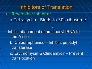 Inhibitors of TranslationInhibitors of Translation
A.A. Reversible inhibitorReversible inhibitor
a.Tetracyclin– Binds to 30s ribosomea.Tetracyclin– Binds to 30s ribosome
↓↓
Inhibit attachment of aminoacyl tRNA toInhibit attachment of aminoacyl tRNA to
the A sitethe A site
b. Chloramphenicol– Inhibits peptidylb. Chloramphenicol– Inhibits peptidyl
transferasetransferase
c. Erythromycin & Clindamycin– Preventc. Erythromycin & Clindamycin– Prevent
translocationtranslocation
 