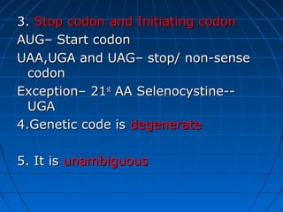 3.3. Stop codon and Initiating codonStop codon and Initiating codon
AUG– Start codonAUG– Start codon
UAA,UGA and UAG– stop/ non-senseUAA,UGA and UAG– stop/ non-sense
codoncodon
Exception– 21Exception– 21stst
AA Selenocystine--AA Selenocystine--
UGAUGA
4.Genetic code is4.Genetic code is degeneratedegenerate
5. It is5. It is unambiguousunambiguous
 