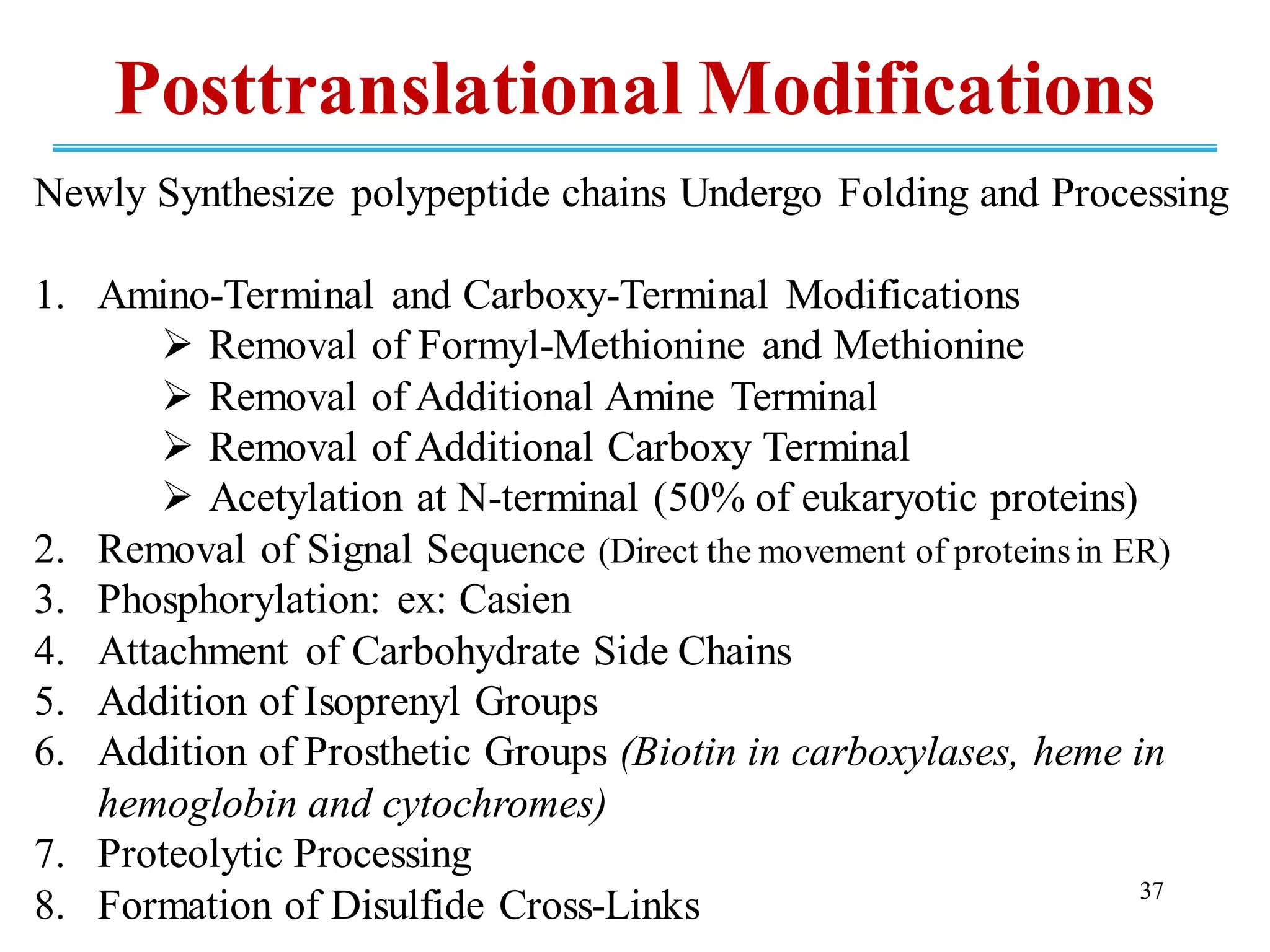 Newly Synthesize polypeptide chains Undergo Folding and Processing
1. Amino-Terminal and Carboxy-Terminal Modifications
➢ Removal of Formyl-Methionine and Methionine
➢ Removal of Additional Amine Terminal
➢ Removal of Additional Carboxy Terminal
➢ Acetylation at N-terminal (50% of eukaryotic proteins)
2. Removal of Signal Sequence (Direct the movement of proteinsin ER)
3. Phosphorylation: ex: Casien
4. Attachment of Carbohydrate Side Chains
5. Addition of Isoprenyl Groups
6. Addition of Prosthetic Groups (Biotin in carboxylases, heme in
hemoglobin and cytochromes)
7. Proteolytic Processing
8. Formation of Disulfide Cross-Links 37
Posttranslational Modifications
 
