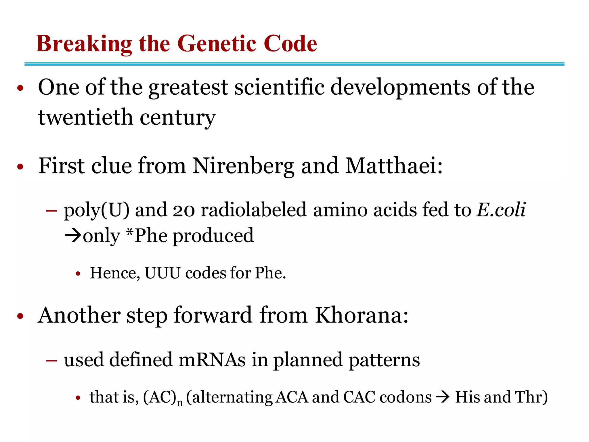 Breaking the Genetic Code
• One of the greatest scientific developments of the
twentieth century
• First clue from Nirenberg and Matthaei:
– poly(U) and 20 radiolabeled amino acids fed to E.coli
→only *Phe produced
• Hence, UUU codes for Phe.
• Another step forward from Khorana:
– used defined mRNAs in planned patterns
• that is, (AC)n (alternating ACA and CAC codons → His and Thr)
 