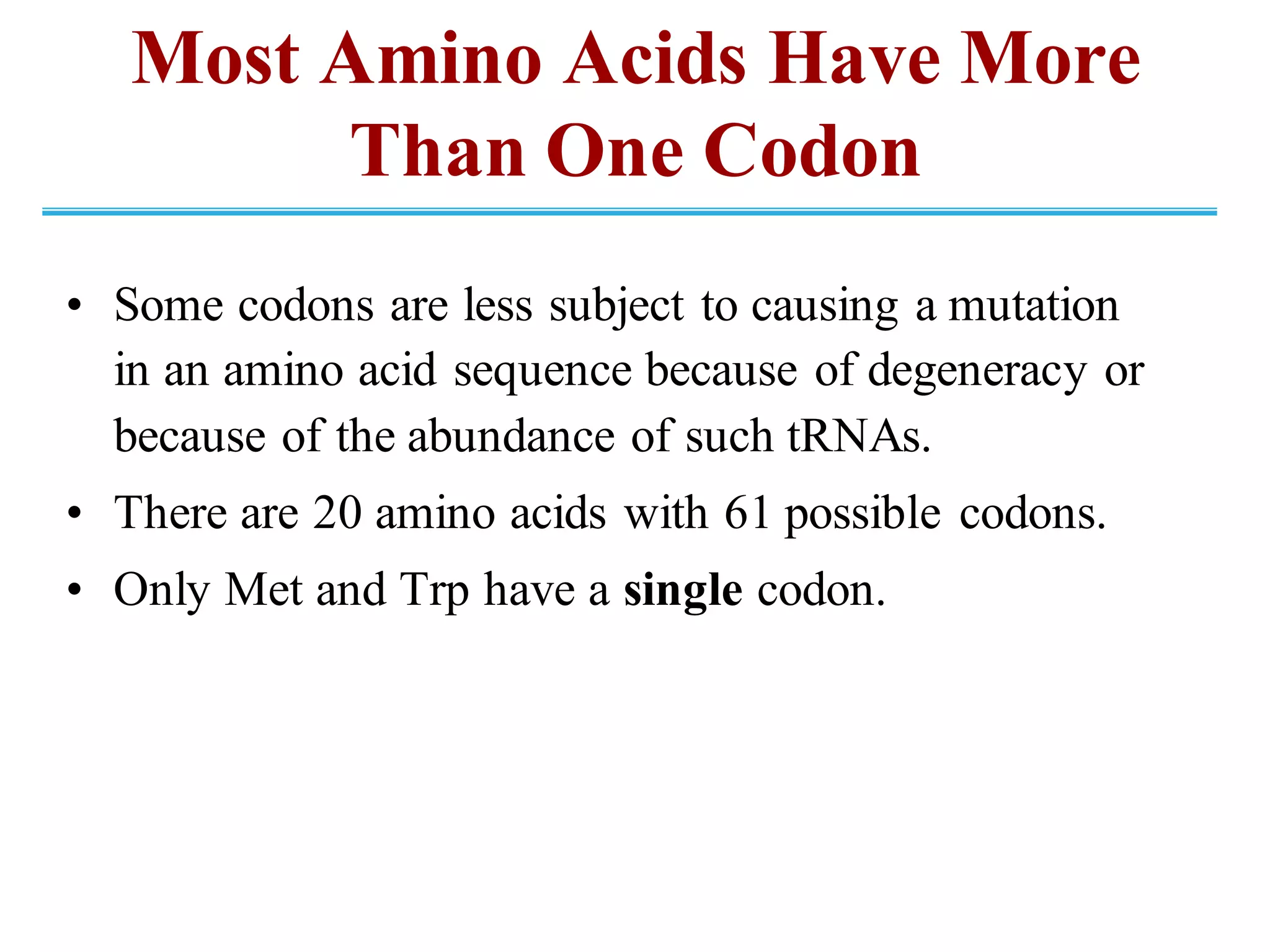 Most Amino Acids Have More
Than One Codon
• Some codons are less subject to causing a mutation
in an amino acid sequence because of degeneracy or
because of the abundance of such tRNAs.
• There are 20 amino acids with 61 possible codons.
• Only Met and Trp have a single codon.
 