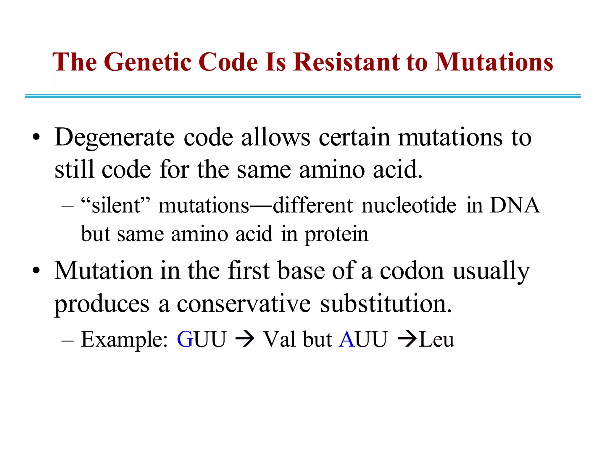 The Genetic Code Is Resistant to Mutations
• Degenerate code allows certain mutations to
still code for the same amino acid.
– “silent” mutations―different nucleotide in DNA
but same amino acid in protein
• Mutation in the first base of a codon usually
produces a conservative substitution.
– Example: GUU → Val but AUU →Leu
 