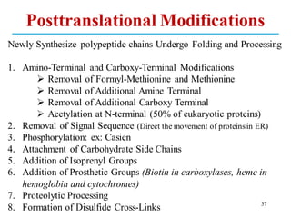 Newly Synthesize polypeptide chains Undergo Folding and Processing
1. Amino-Terminal and Carboxy-Terminal Modifications
➢ Removal of Formyl-Methionine and Methionine
➢ Removal of Additional Amine Terminal
➢ Removal of Additional Carboxy Terminal
➢ Acetylation at N-terminal (50% of eukaryotic proteins)
2. Removal of Signal Sequence (Direct the movement of proteinsin ER)
3. Phosphorylation: ex: Casien
4. Attachment of Carbohydrate Side Chains
5. Addition of Isoprenyl Groups
6. Addition of Prosthetic Groups (Biotin in carboxylases, heme in
hemoglobin and cytochromes)
7. Proteolytic Processing
8. Formation of Disulfide Cross-Links 37
Posttranslational Modifications
 
