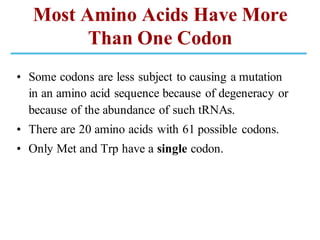 Most Amino Acids Have More
Than One Codon
• Some codons are less subject to causing a mutation
in an amino acid sequence because of degeneracy or
because of the abundance of such tRNAs.
• There are 20 amino acids with 61 possible codons.
• Only Met and Trp have a single codon.
 