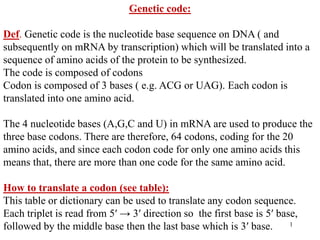 1
Genetic code:
Def. Genetic code is the nucleotide base sequence on DNA ( and
subsequently on mRNA by transcription) which will be translated into a
sequence of amino acids of the protein to be synthesized.
The code is composed of codons
Codon is composed of 3 bases ( e.g. ACG or UAG). Each codon is
translated into one amino acid.
The 4 nucleotide bases (A,G,C and U) in mRNA are used to produce the
three base codons. There are therefore, 64 codons, coding for the 20
amino acids, and since each codon code for only one amino acids this
means that, there are more than one code for the same amino acid.
How to translate a codon (see table):
This table or dictionary can be used to translate any codon sequence.
Each triplet is read from 5′ → 3′ direction so the first base is 5′ base,
followed by the middle base then the last base which is 3′ base.
 