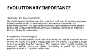 EVOLUTIONARY IMPORTANCE
•Codon Bias and Genetic Adaptation
The wobble hypothesis allows organisms to evolve a preference for certain codons over
others (codon bias), which can be adapted to their cellular environment and
translational efficiency. This codon bias can influence gene expression levels, protein
folding, and the speed of translation, which are critical for optimizing an organism’s
fitness in its specific environment.
• Mitigation of Mutational Effects
Because the wobble position (third base of a codon) can tolerate mutations without
altering the amino acid that is incorporated into the protein, it provides a buffer
against potentially harmful mutations. This tolerance allows genetic variation to
accumulate without detrimental effects, contributing to genetic diversity within
populations, which is a key driver of evolution.
 