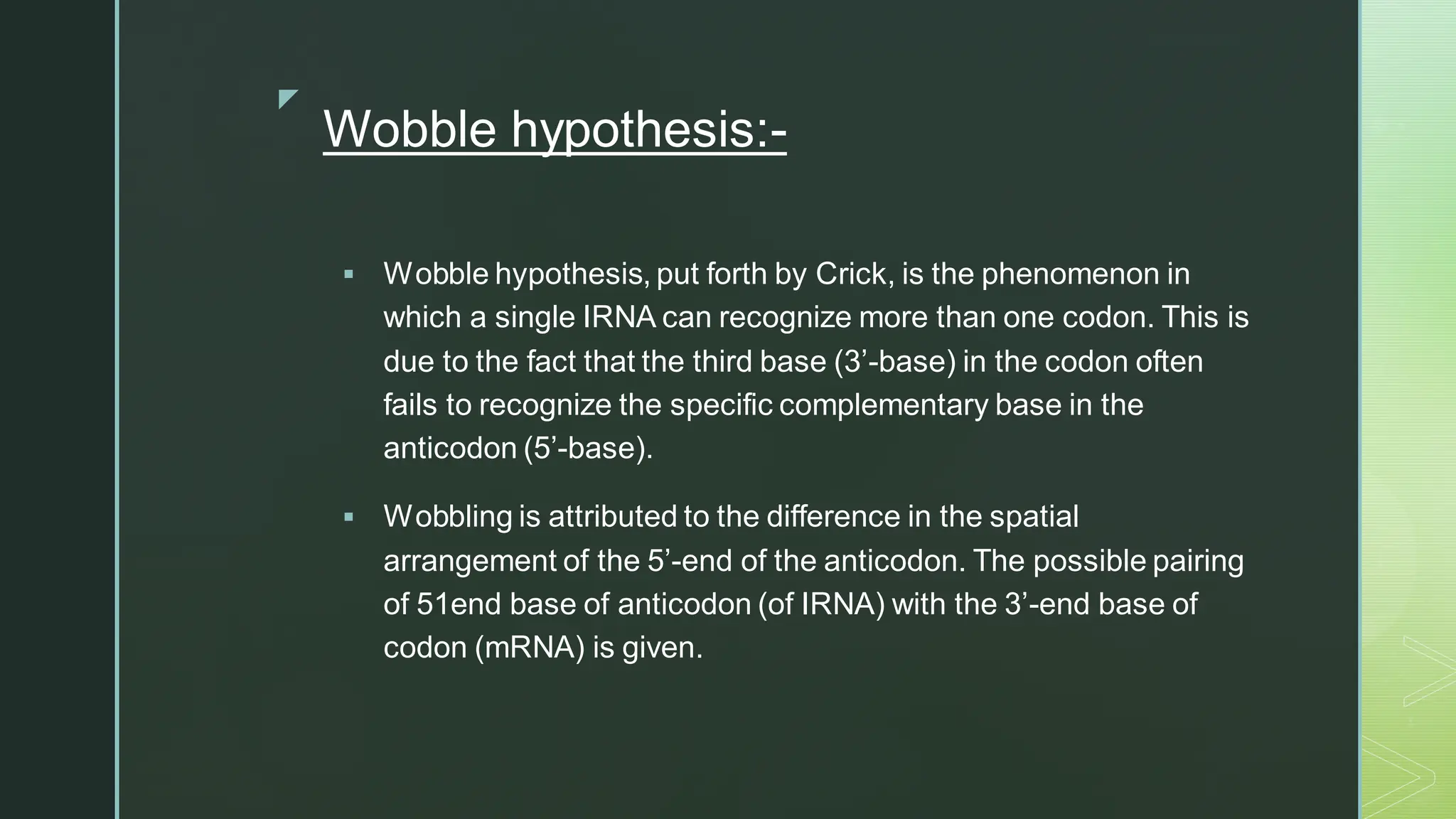 
Wobble hypothesis:-
▪ Wobble hypothesis, put forth by Crick, is the phenomenon in
which a single IRNA can recognize more than one codon. This is
due to the fact that the third base (3’-base) in the codon often
fails to recognize the specific complementary base in the
anticodon (5’-base).
▪ Wobbling is attributed to the difference in the spatial
arrangement of the 5’-end of the anticodon. The possible pairing
of 51end base of anticodon (of IRNA) with the 3’-end base of
codon (mRNA) is given.
 