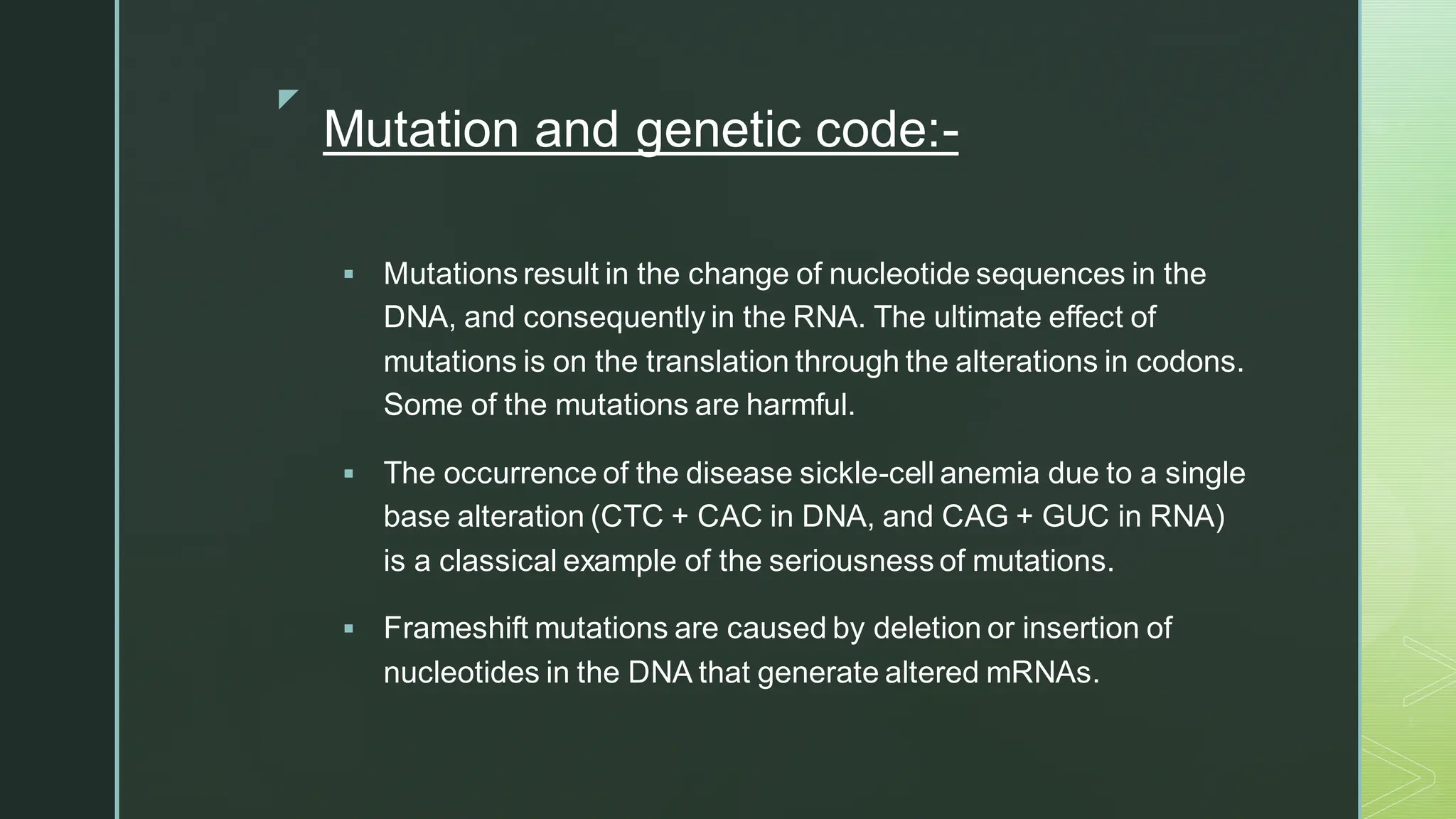 
Mutation and genetic code:-
▪ Mutations result in the change of nucleotide sequences in the
DNA, and consequently in the RNA. The ultimate effect of
mutations is on the translation through the alterations in codons.
Some of the mutations are harmful.
▪ The occurrence of the disease sickle-cell anemia due to a single
base alteration (CTC + CAC in DNA, and CAG + GUC in RNA)
is a classical example of the seriousness of mutations.
▪ Frameshift mutations are caused by deletion or insertion of
nucleotides in the DNA that generate altered mRNAs.
 