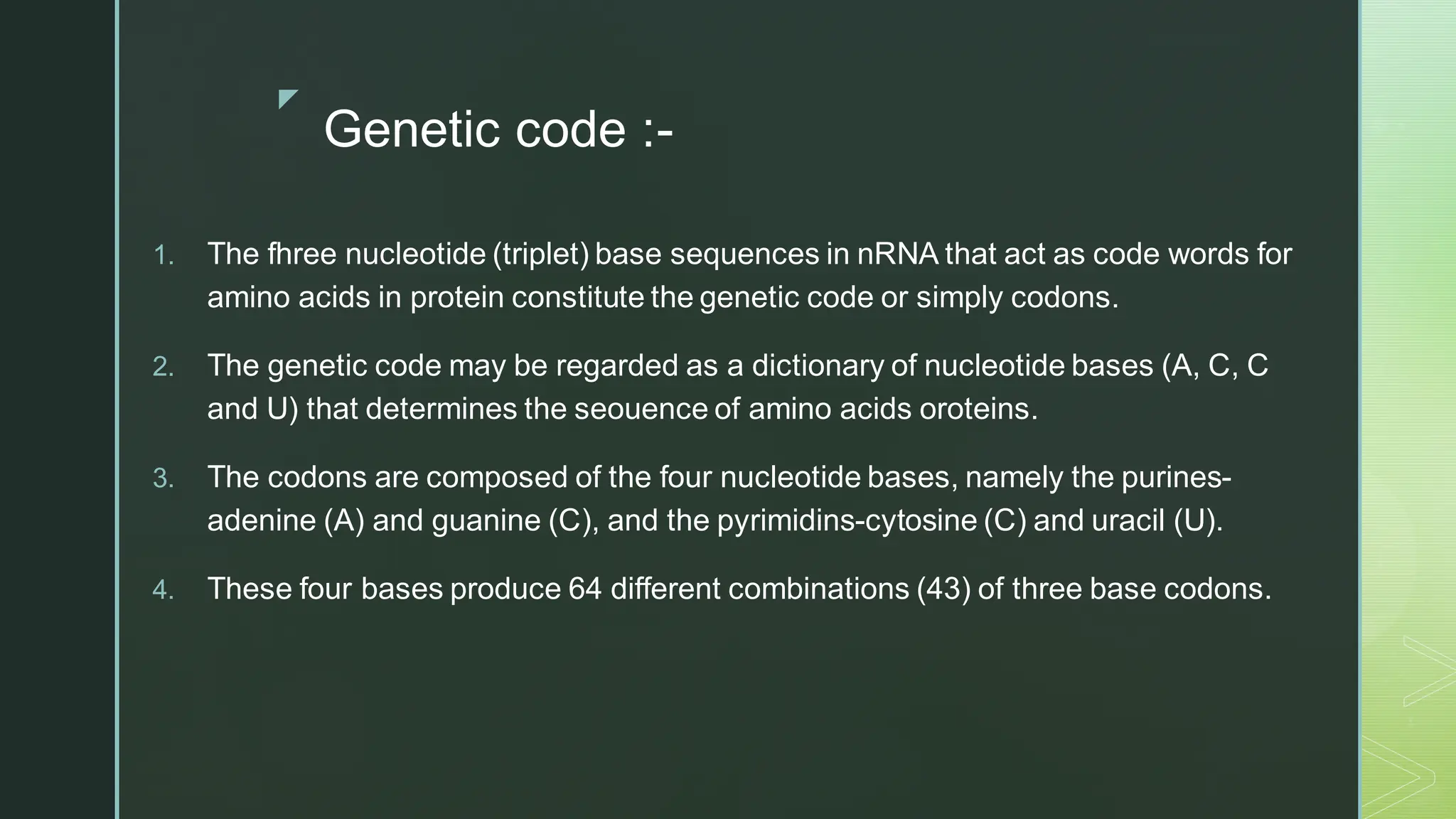 
Genetic code :-
1. The fhree nucleotide (triplet) base sequences in nRNA that act as code words for
amino acids in protein constitute the genetic code or simply codons.
2. The genetic code may be regarded as a dictionary of nucleotide bases (A, C, C
and U) that determines the seouence of amino acids oroteins.
3. The codons are composed of the four nucleotide bases, namely the purines-
adenine (A) and guanine (C), and the pyrimidins-cytosine (C) and uracil (U).
4. These four bases produce 64 different combinations (43) of three base codons.
 